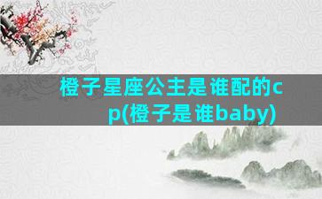 橙子星座公主是谁配的cp(橙子是谁baby)