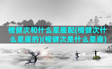 檀健次和什么星座配(檀健次什么星座的)(檀健次是什么星座)