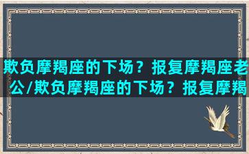 欺负摩羯座的下场？报复摩羯座老公/欺负摩羯座的下场？报复摩羯座老公-我的网站