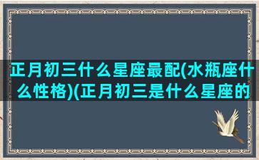 正月初三什么星座最配(水瓶座什么性格)(正月初三是什么星座的)