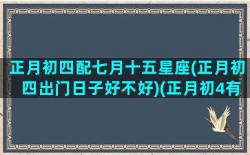 正月初四配七月十五星座(正月初四出门日子好不好)(正月初4有什么讲究)