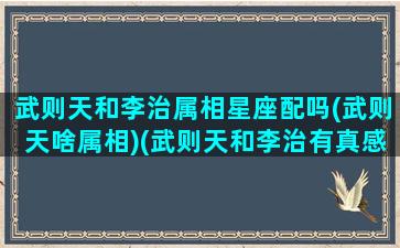 武则天和李治属相星座配吗(武则天啥属相)(武则天和李治有真感情吗)