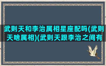 武则天和李治属相星座配吗(武则天啥属相)(武则天跟李治之间有爱情吗)