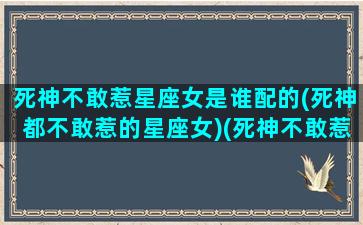 死神不敢惹星座女是谁配的(死神都不敢惹的星座女)(死神不敢惹的五个星座)