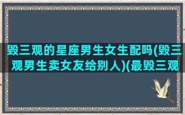 毁三观的星座男生女生配吗(毁三观男生卖女友给别人)(最毁三观的男女关系)