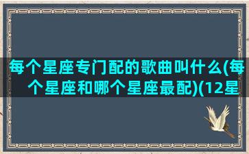 每个星座专门配的歌曲叫什么(每个星座和哪个星座最配)(12星座最配什么歌)