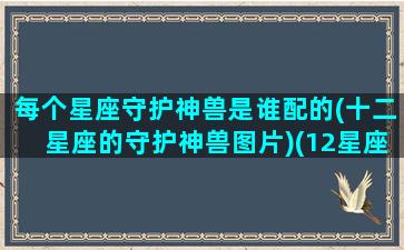 每个星座守护神兽是谁配的(十二星座的守护神兽图片)(12星座的守护神兽谁最强)