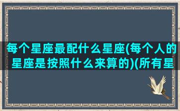 每个星座最配什么星座(每个人的星座是按照什么来算的)(所有星座最搭配的一对)