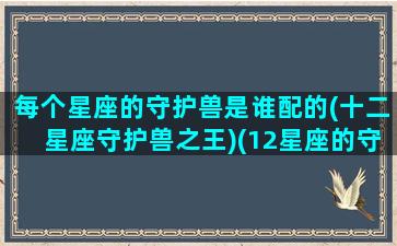 每个星座的守护兽是谁配的(十二星座守护兽之王)(12星座的守护神和守护兽)