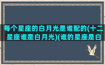 每个星座的白月光是谁配的(十二星座谁是白月光)(谁的星座是白羊座)