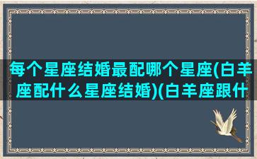 每个星座结婚最配哪个星座(白羊座配什么星座结婚)(白羊座跟什么星座结婚)