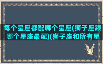 每个星座都配哪个星座(狮子座跟哪个星座最配)(狮子座和所有星座的匹配率)