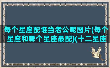 每个星座配谁当老公呢图片(每个星座和哪个星座最配)(十二星座最配的老公)