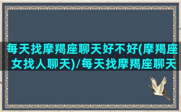 每天找摩羯座聊天好不好(摩羯座女找人聊天)/每天找摩羯座聊天好不好(摩羯座女找人聊天)-我的网站