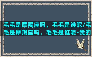 毛毛是摩羯座吗，毛毛是谁呢/毛毛是摩羯座吗，毛毛是谁呢-我的网站(毛毛是个什么动物)