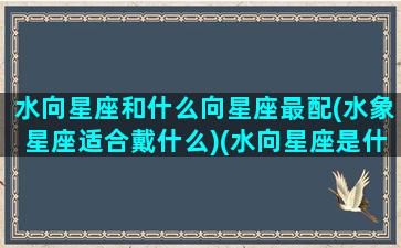 水向星座和什么向星座最配(水象星座适合戴什么)(水向星座是什么星座)