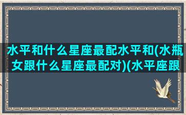 水平和什么星座最配水平和(水瓶女跟什么星座最配对)(水平座跟哪个星座最配)