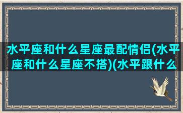 水平座和什么星座最配情侣(水平座和什么星座不搭)(水平跟什么星座最配)