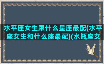 水平座女生跟什么星座最配(水平座女生和什么座最配)(水瓶座女生和什么星座最合适)