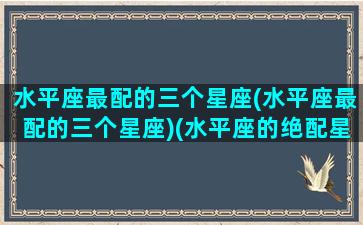 水平座最配的三个星座(水平座最配的三个星座)(水平座的绝配星座)