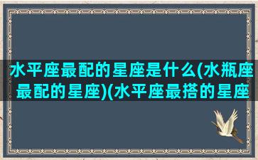 水平座最配的星座是什么(水瓶座最配的星座)(水平座最搭的星座)