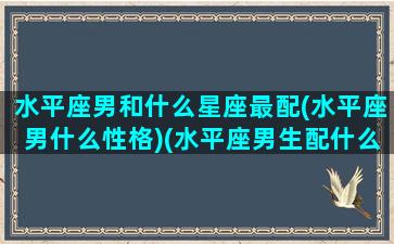 水平座男和什么星座最配(水平座男什么性格)(水平座男生配什么星座女生)