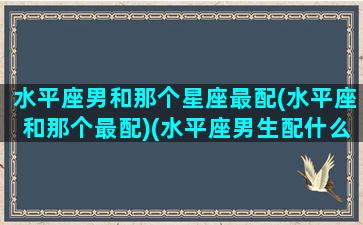 水平座男和那个星座最配(水平座和那个最配)(水平座男生配什么星座女生)