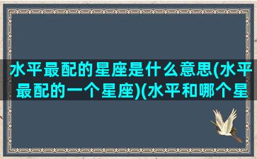 水平最配的星座是什么意思(水平最配的一个星座)(水平和哪个星座最配)