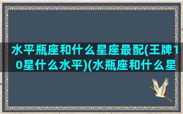 水平瓶座和什么星座最配(王牌10星什么水平)(水瓶座和什么星座配对指数是100)