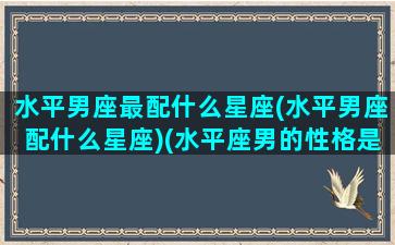 水平男座最配什么星座(水平男座配什么星座)(水平座男的性格是什么)