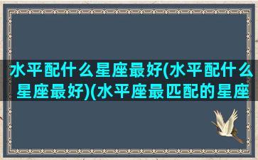 水平配什么星座最好(水平配什么星座最好)(水平座最匹配的星座是什么)