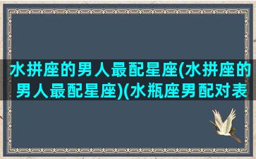 水拼座的男人最配星座(水拼座的男人最配星座)(水瓶座男配对表)