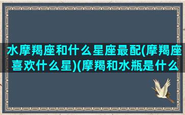 水摩羯座和什么星座最配(摩羯座喜欢什么星)(摩羯和水瓶是什么星座)