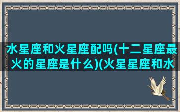 水星座和火星座配吗(十二星座最火的星座是什么)(火星星座和水星星座合吗)