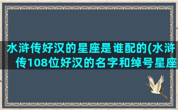 水浒传好汉的星座是谁配的(水浒传108位好汉的名字和绰号星座)(水浒传人物星座分析)