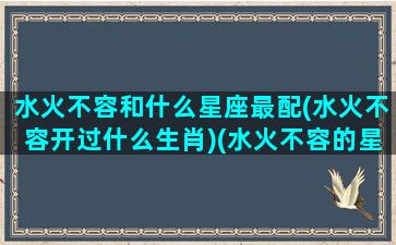 水火不容和什么星座最配(水火不容开过什么生肖)(水火不容的星座)