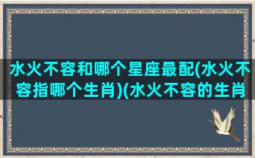 水火不容和哪个星座最配(水火不容指哪个生肖)(水火不容的生肖可以结婚吗)