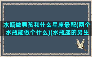 水瓶做男孩和什么星座最配(两个水瓶能做个什么)(水瓶座的男生跟什么星座的女生最般配)