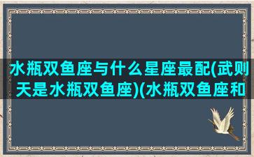 水瓶双鱼座与什么星座最配(武则天是水瓶双鱼座)(水瓶双鱼座和什么星座最配对)