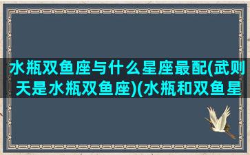 水瓶双鱼座与什么星座最配(武则天是水瓶双鱼座)(水瓶和双鱼星座最配)