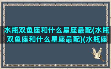 水瓶双鱼座和什么星座最配(水瓶双鱼座和什么星座最配)(水瓶座双鱼配对)