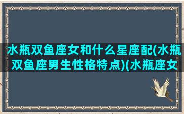 水瓶双鱼座女和什么星座配(水瓶双鱼座男生性格特点)(水瓶座女生和双鱼星座男生最配)