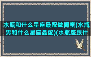 水瓶和什么星座最配做闺蜜(水瓶男和什么星座最配)(水瓶座跟什么星座最配做闺蜜)