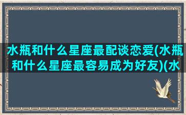 水瓶和什么星座最配谈恋爱(水瓶和什么星座最容易成为好友)(水瓶和什么星座最搭)