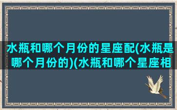 水瓶和哪个月份的星座配(水瓶是哪个月份的)(水瓶和哪个星座相配)