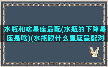 水瓶和啥星座最配(水瓶的下降星座是啥)(水瓶跟什么星座最配对指数)