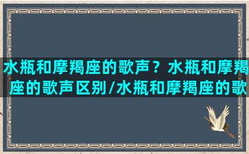 水瓶和摩羯座的歌声？水瓶和摩羯座的歌声区别/水瓶和摩羯座的歌声？水瓶和摩羯座的歌声区别-我的网站