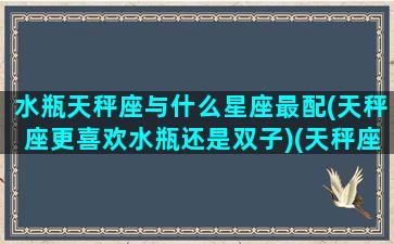 水瓶天秤座与什么星座最配(天秤座更喜欢水瓶还是双子)(天秤座和水瓶座什么星座最配)