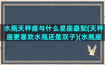 水瓶天秤座与什么星座最配(天秤座更喜欢水瓶还是双子)(水瓶座天秤座有多配)