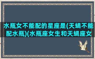 水瓶女不能配的星座是(天蝎不能配水瓶)(水瓶座女生和天蝎座女生适合做闺蜜吗)